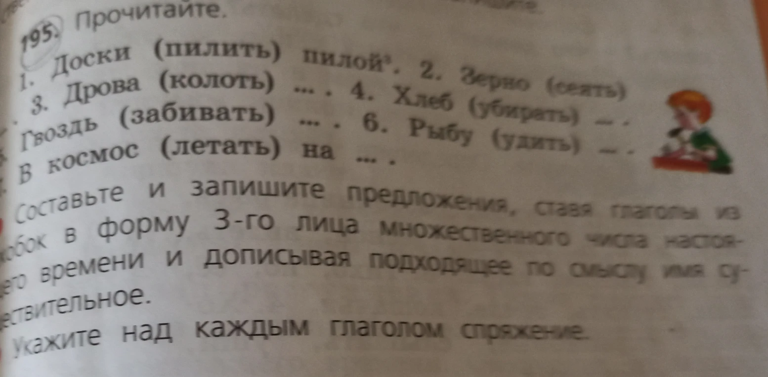 195. Прочитайте. 1. Доски (пилить) пилой. 2. Зерно (сеять) ... 3. Дрова (колоть) ... 4. Хлеб (убирать) ... 5. Гвоздь (забивать) ... 6. Рыбу (удить) ... В космос (летать) на ... Составьте и запишите предложения, ставя глаголы из скобок в форму 3-го лица множественного числа настоящего времени и дописывая подходящее по смыслу имя существительное.